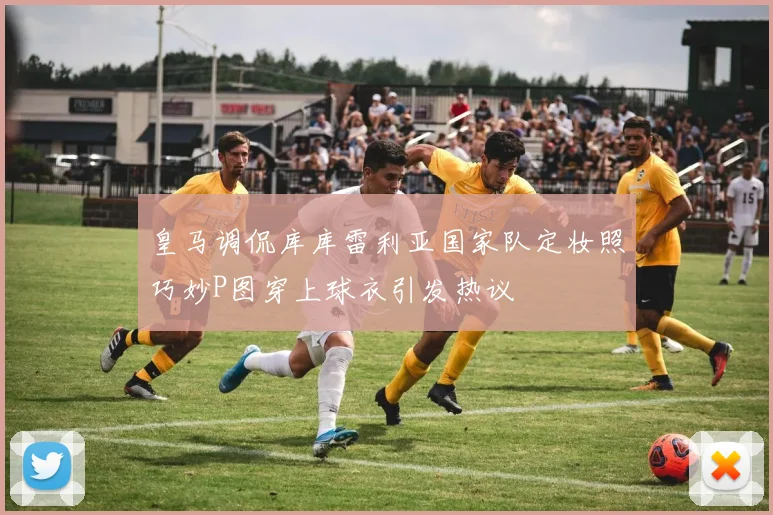皇马调侃库库雷利亚国家队定妆照巧妙P图穿上球衣引发热议