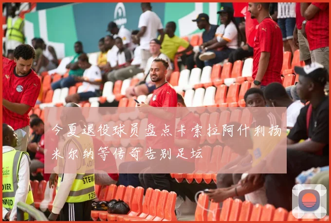 今夏退役球员盘点卡索拉阿什利扬米尔纳等传奇告别足坛