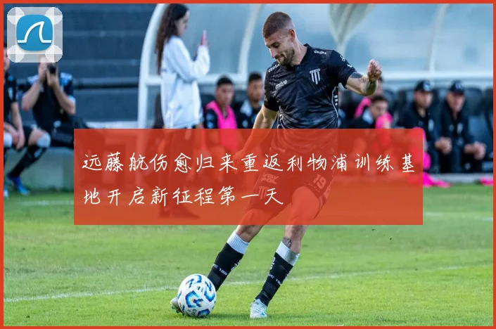 远藤航伤愈归来重返利物浦训练基地开启新征程第一天