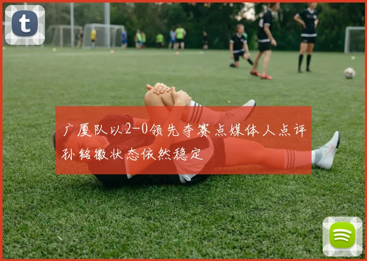 广厦队以2-0领先夺赛点媒体人点评孙铭徽状态依然稳定