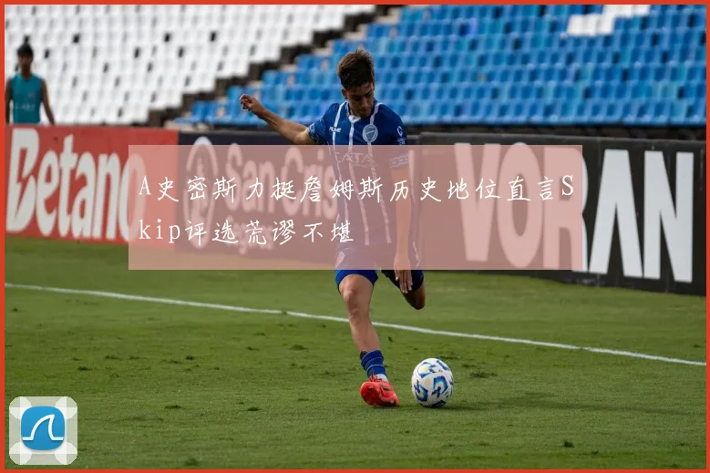 A史密斯力挺詹姆斯历史地位直言Skip评选荒谬不堪