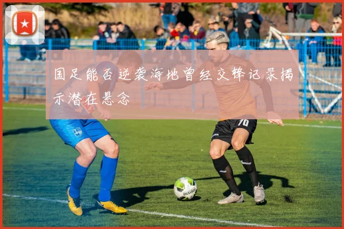 国足能否逆袭海地曾经交锋记录揭示潜在悬念