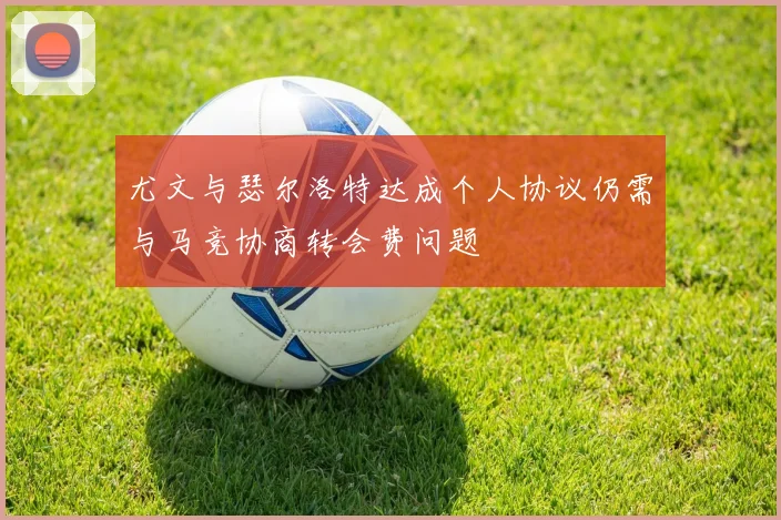 尤文与瑟尔洛特达成个人协议仍需与马竞协商转会费问题
