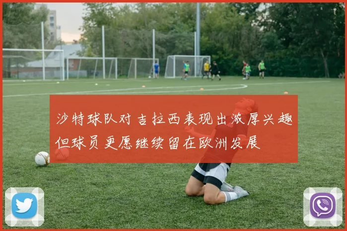 沙特球队对吉拉西表现出浓厚兴趣但球员更愿继续留在欧洲发展