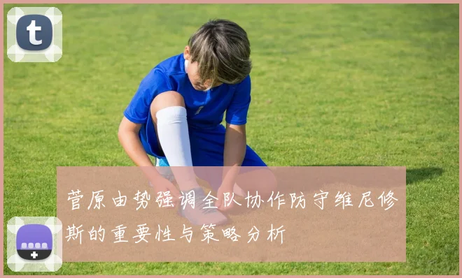 菅原由势强调全队协作防守维尼修斯的重要性与策略分析
