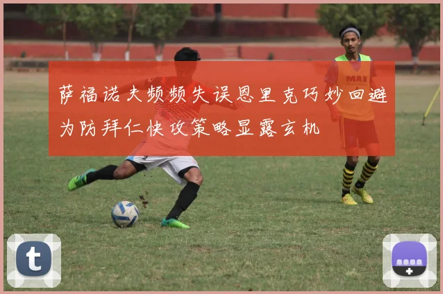 萨福诺夫频频失误恩里克巧妙回避为防拜仁快攻策略显露玄机