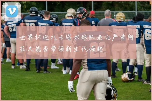 世界杯巡礼卡塔尔球队老化严重阿菲夫能否带领新生代崛起