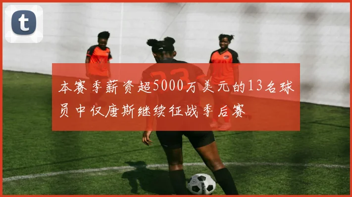 本赛季薪资超5000万美元的13名球员中仅唐斯继续征战季后赛