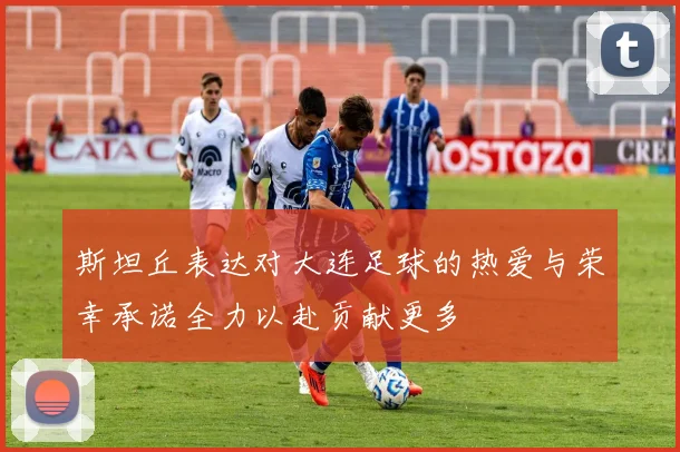 斯坦丘表达对大连足球的热爱与荣幸承诺全力以赴贡献更多