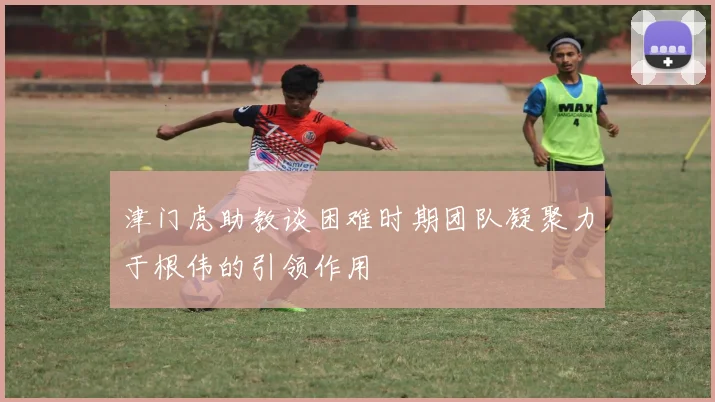 津门虎助教谈困难时期团队凝聚力于根伟的引领作用