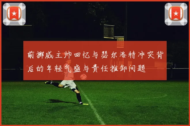 前挪威主帅回忆与瑟尔洛特冲突背后的年轻气盛与责任推卸问题