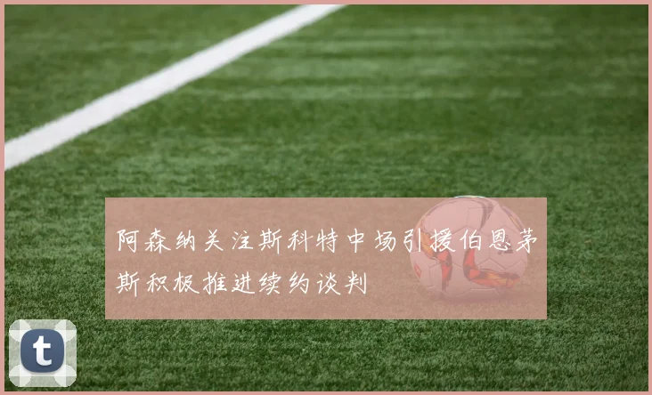 阿森纳关注斯科特中场引援伯恩茅斯积极推进续约谈判