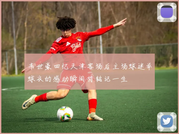 韦世豪回忆天津客场后主场球迷举球衣的感动瞬间将铭记一生