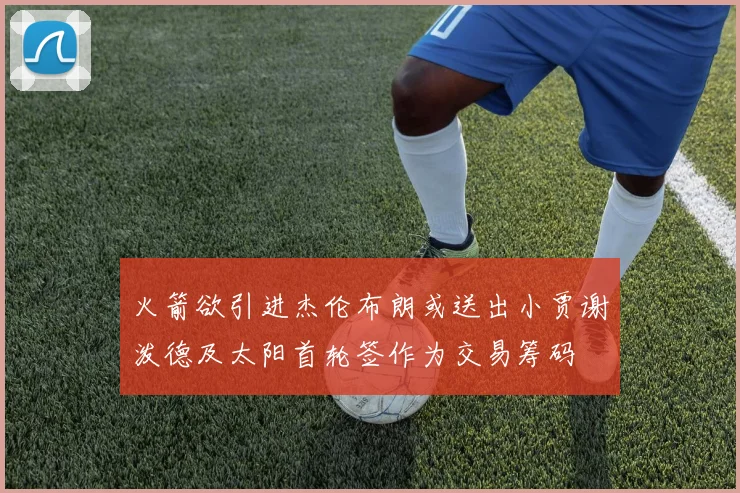 火箭欲引进杰伦布朗或送出小贾谢泼德及太阳首轮签作为交易筹码