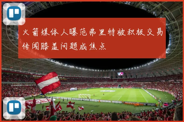 火箭媒体人曝范弗里特被积极交易传闻膝盖问题成焦点