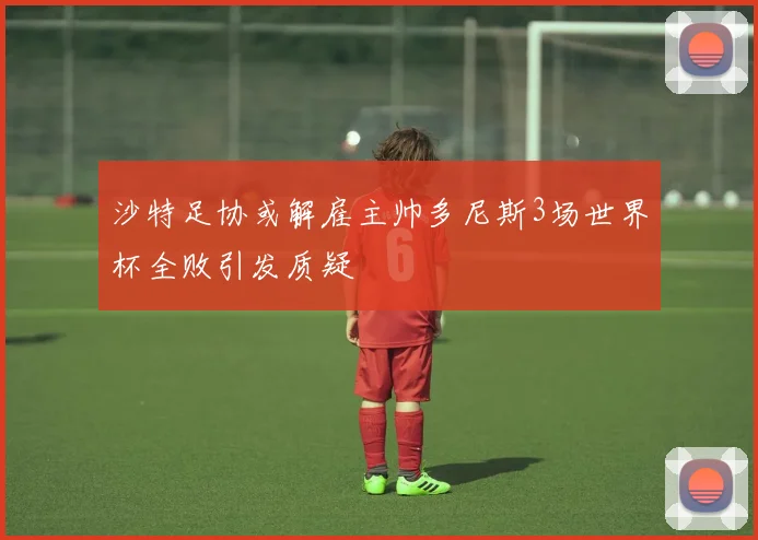 沙特足协或解雇主帅多尼斯3场世界杯全败引发质疑