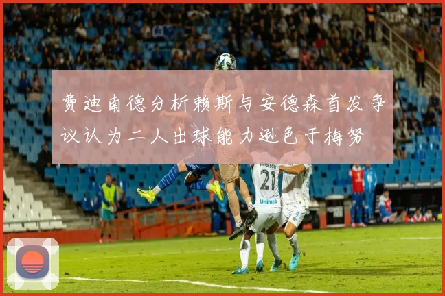 费迪南德分析赖斯与安德森首发争议认为二人出球能力逊色于梅努