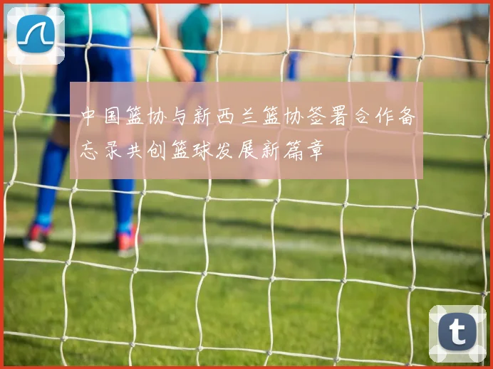 中国篮协与新西兰篮协签署合作备忘录共创篮球发展新篇章