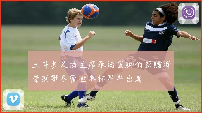 土耳其足协主席承诺国脚们获赠海景别墅尽管世界杯早早出局