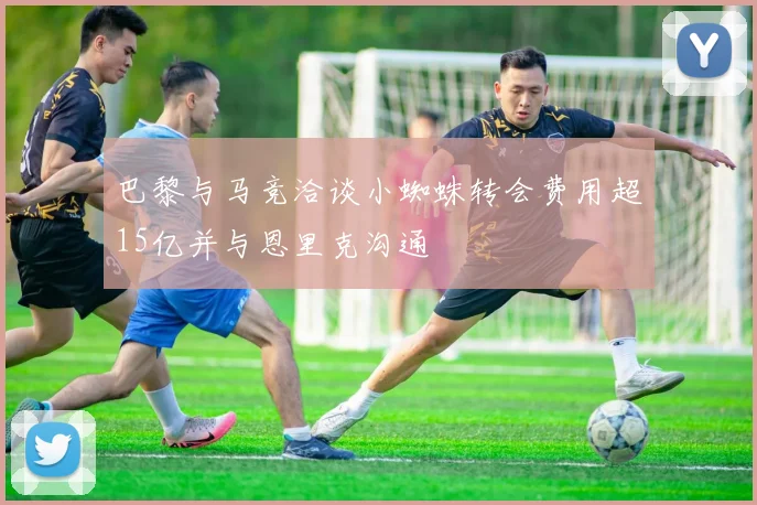 巴黎与马竞洽谈小蜘蛛转会费用超15亿并与恩里克沟通
