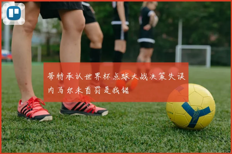 蒂特承认世界杯点球大战决策失误内马尔未首罚是我错