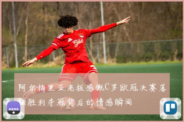 阿尔梅里亚老板感慨C罗欧冠决赛落泪胜利夺冠背后的情感瞬间