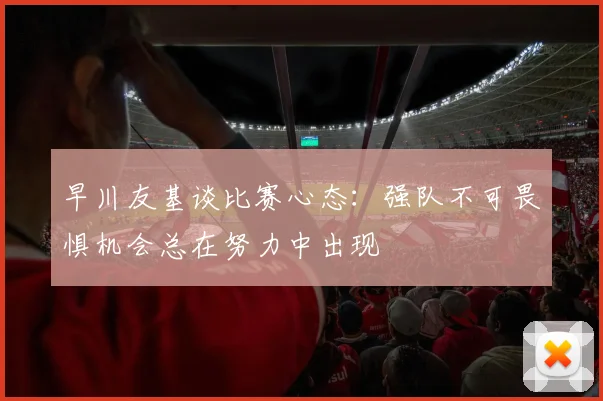 早川友基谈比赛心态：强队不可畏惧机会总在努力中出现