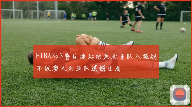 FIBA3x3普瓦捷站结束北京队八强战不敌澳大利亚队遗憾出局