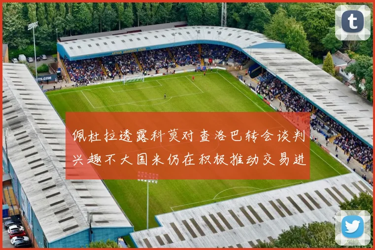 佩杜拉透露科莫对查洛巴转会谈判兴趣不大国米仍在积极推动交易进程