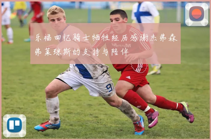 乐福回忆骑士牺牲经历感谢杰弗森弗莱琼斯的支持与陪伴