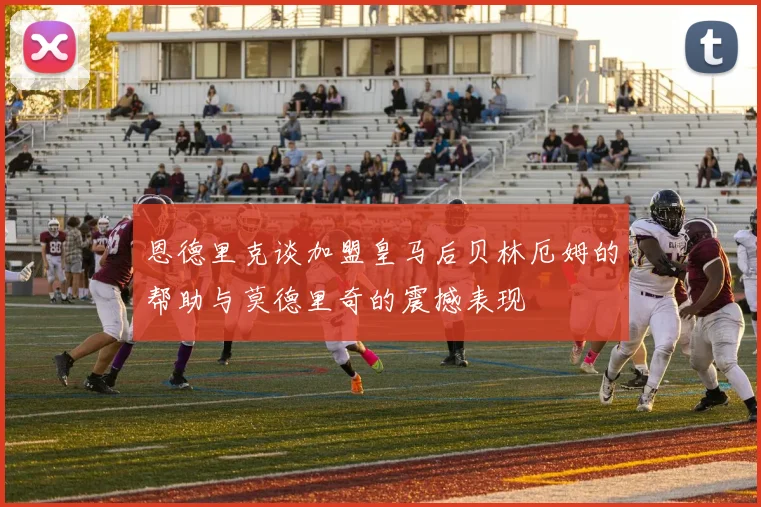 恩德里克谈加盟皇马后贝林厄姆的帮助与莫德里奇的震撼表现